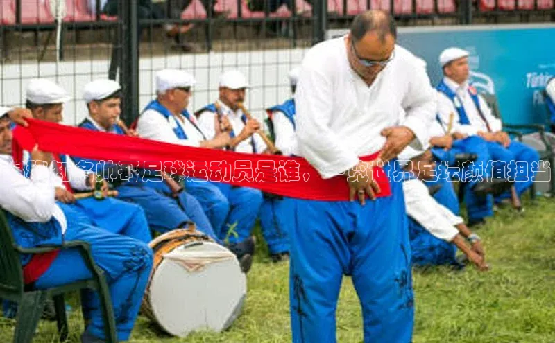 BB贝博ballbet登录入口云创智行揭秘知名帅哥足球运动员是谁，一览世界足坛颜值担当