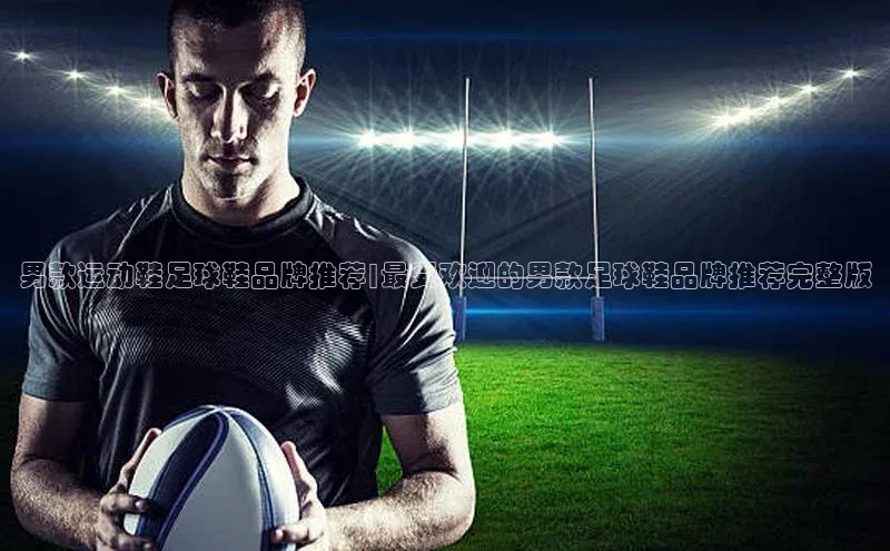 betball贝博app下载百度技术学院男款运动鞋足球鞋品牌推荐|最受欢迎的男款足球鞋品牌推荐完整版