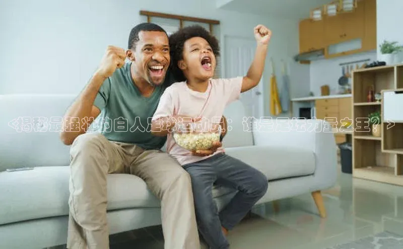 艾弗森贝博app下载安装滴滴出行<揭秘最强壮的白人足球运动员：谁是足坛力量之王？>