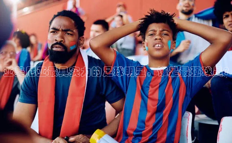 贝博平台网站谁知道姚记科技亚美尼亚最具实力的足球明星，谁是最强球员?