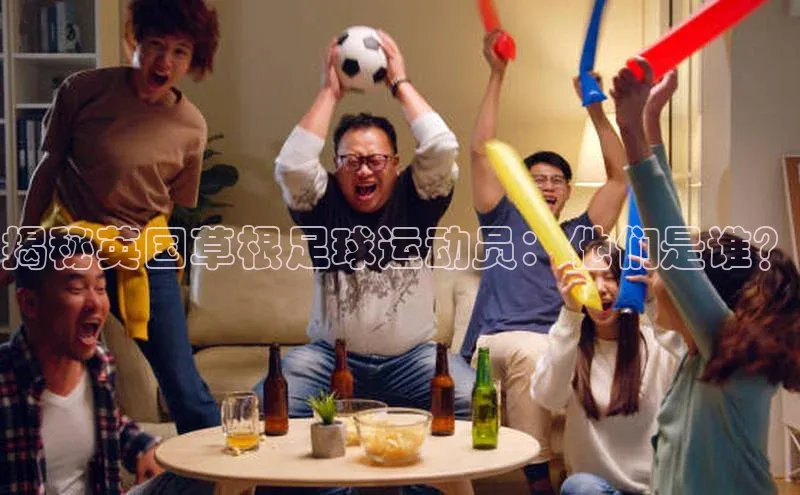 BB贝博ballbet登录入口百度翻译App揭秘英国草根足球运动员：他们是谁？