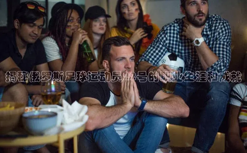 bestbio-贝博百度学术揭秘俄罗斯足球运动员22号的职业生涯和成就
