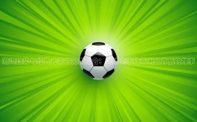 betball贝博app下载天下秀潮流趋势与经典元素的完美融合：运动赛事收藏潮品背后的故事