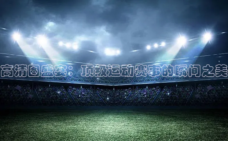 高清图盛宴：顶级运动赛事的瞬间之美