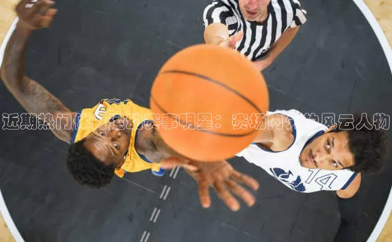 近期热门体育运动赛事明星：赛场内外的风云人物